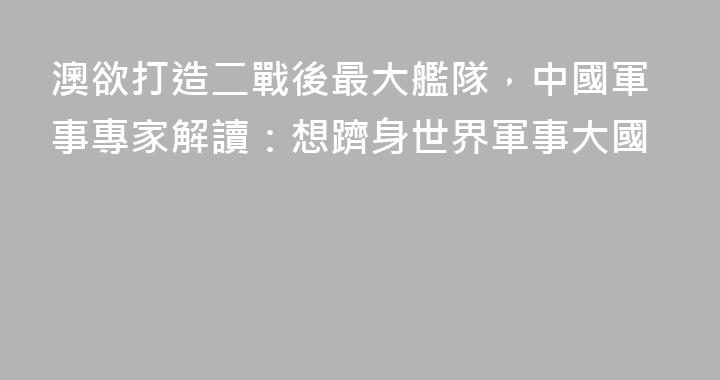 澳欲打造二戰後最大艦隊，中國軍事專家解讀：想躋身世界軍事大國