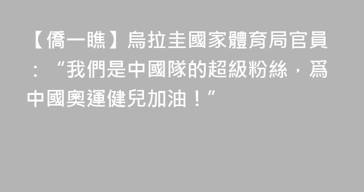 【僑一瞧】烏拉圭國家體育局官員：“我們是中國隊的超級粉絲，爲中國奧運健兒加油！”