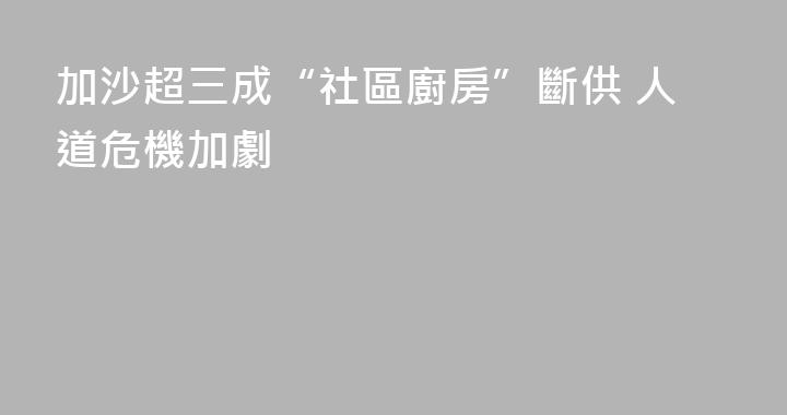 加沙超三成“社區廚房”斷供 人道危機加劇