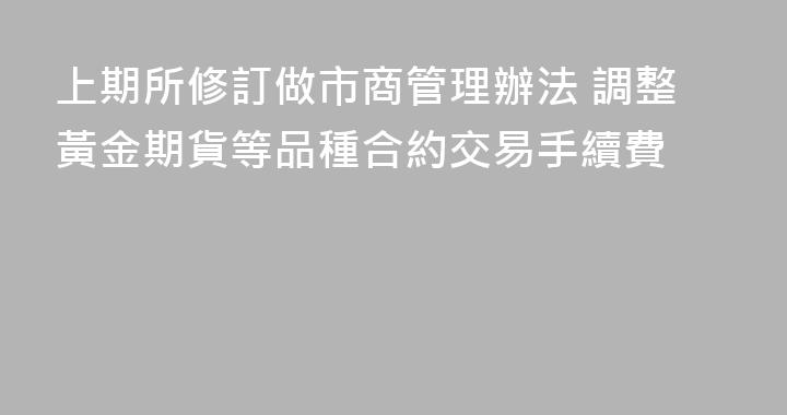 上期所修訂做市商管理辦法 調整黃金期貨等品種合約交易手續費