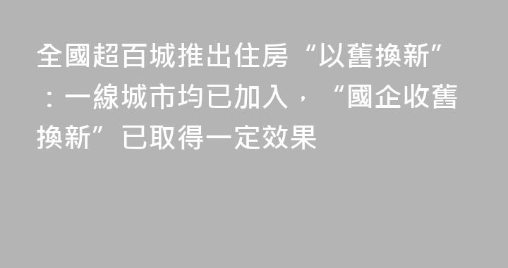 全國超百城推出住房“以舊換新”：一線城市均已加入，“國企收舊換新”已取得一定效果