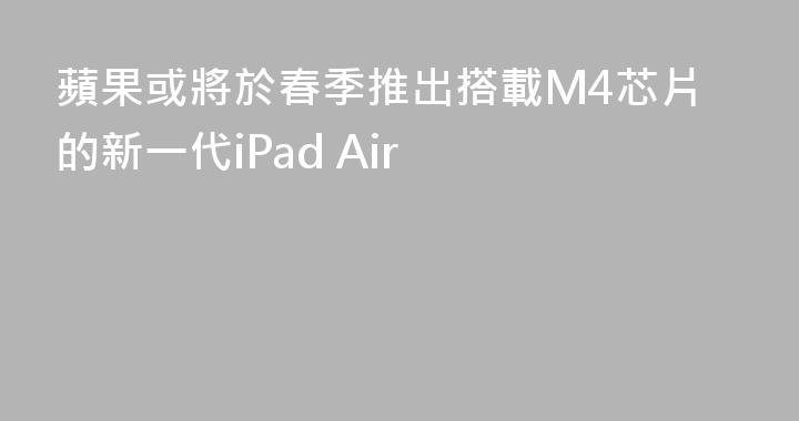 蘋果或將於春季推出搭載M4芯片的新一代iPad Air