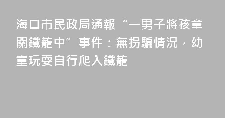 海口市民政局通報“一男子將孩童關鐵籠中”事件：無拐騙情況，幼童玩耍自行爬入鐵籠