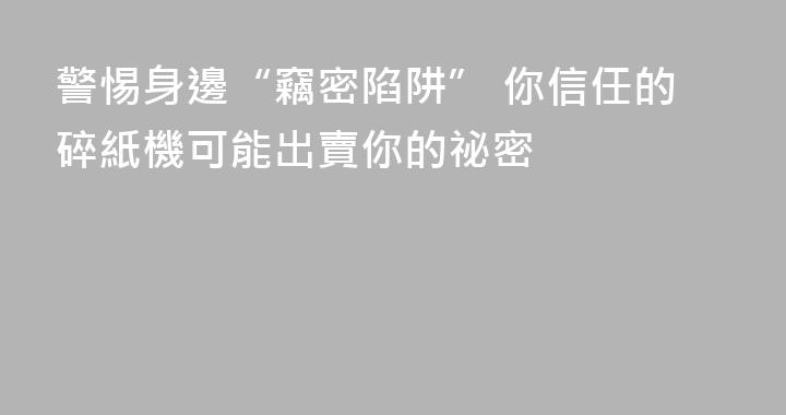 警惕身邊“竊密陷阱” 你信任的碎紙機可能出賣你的祕密