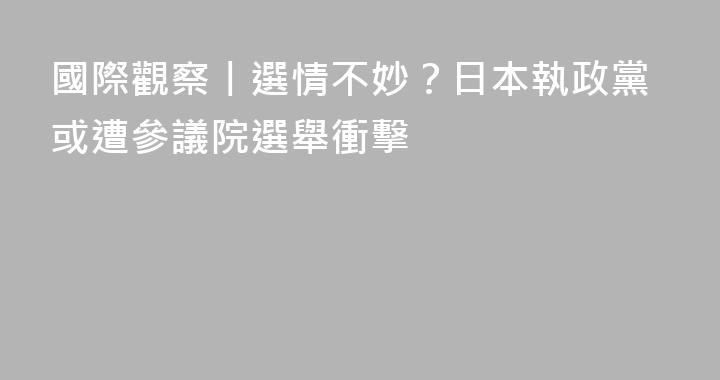 國際觀察丨選情不妙？日本執政黨或遭參議院選舉衝擊