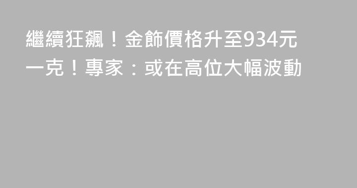繼續狂飆！金飾價格升至934元一克！專家：或在高位大幅波動