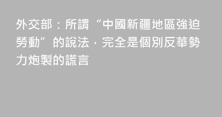 外交部：所謂“中國新疆地區強迫勞動”的說法，完全是個別反華勢力炮製的謊言