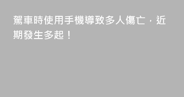 駕車時使用手機導致多人傷亡，近期發生多起！