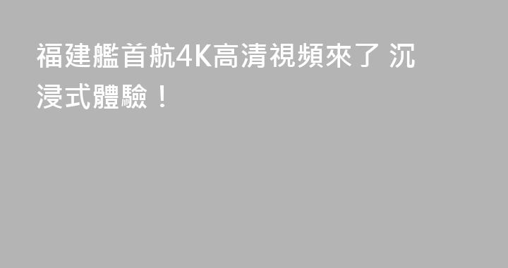 福建艦首航4K高清視頻來了 沉浸式體驗！
