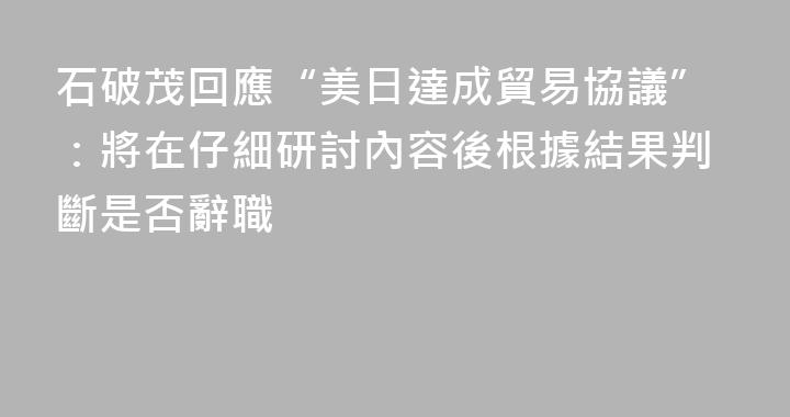 石破茂回應“美日達成貿易協議”：將在仔細研討內容後根據結果判斷是否辭職