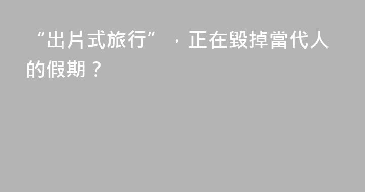 “出片式旅行”，正在毀掉當代人的假期？