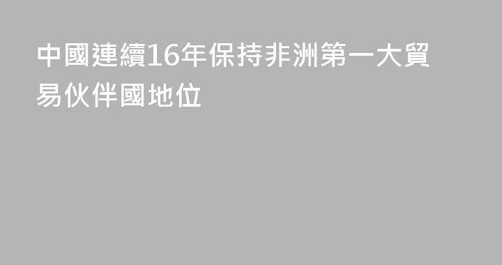中國連續16年保持非洲第一大貿易伙伴國地位