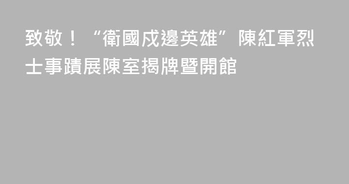 致敬！“衛國戍邊英雄”陳紅軍烈士事蹟展陳室揭牌暨開館