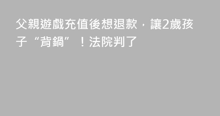父親遊戲充值後想退款，讓2歲孩子“背鍋”！法院判了