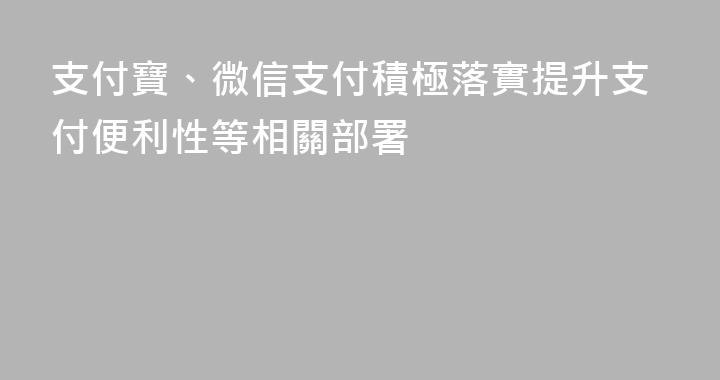 支付寶、微信支付積極落實提升支付便利性等相關部署
