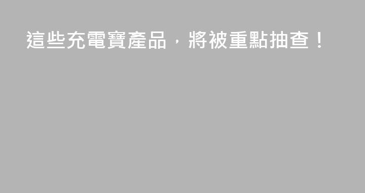 這些充電寶產品，將被重點抽查！