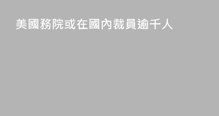 美國務院或在國內裁員逾千人