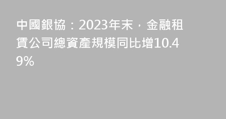 中國銀協：2023年末，金融租賃公司總資產規模同比增10.49%