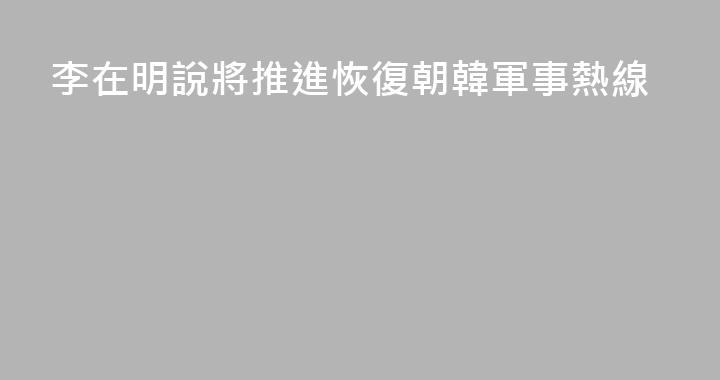 李在明說將推進恢復朝韓軍事熱線