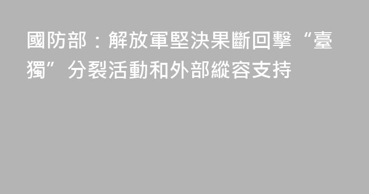 國防部：解放軍堅決果斷回擊“臺獨”分裂活動和外部縱容支持