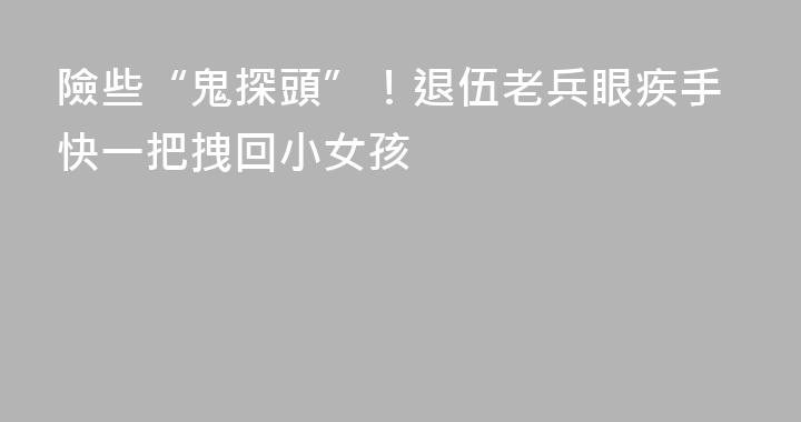 險些“鬼探頭”！退伍老兵眼疾手快一把拽回小女孩