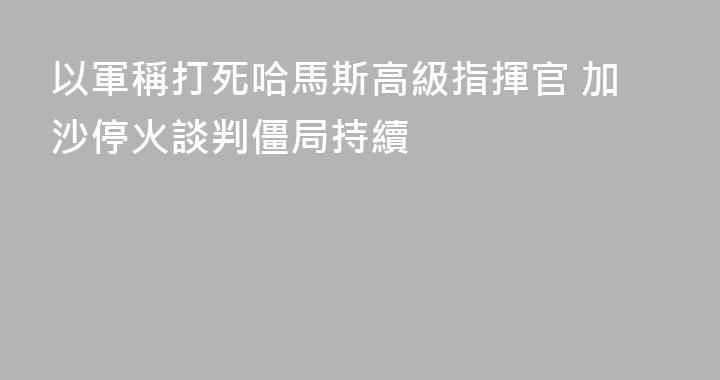 以軍稱打死哈馬斯高級指揮官 加沙停火談判僵局持續
