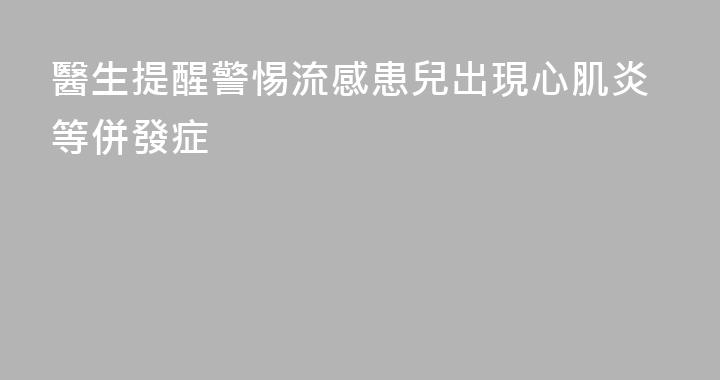 醫生提醒警惕流感患兒出現心肌炎等併發症