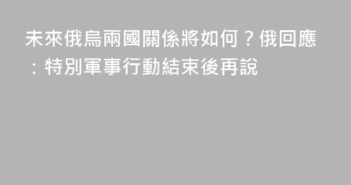 未來俄烏兩國關係將如何？俄回應：特別軍事行動結束後再說