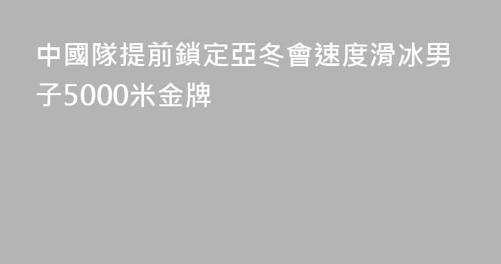 中國隊提前鎖定亞冬會速度滑冰男子5000米金牌