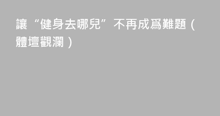 讓“健身去哪兒”不再成爲難題（體壇觀瀾）