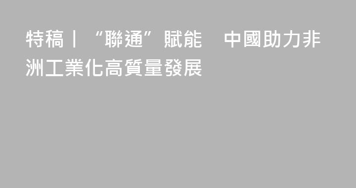 特稿丨“聯通”賦能　中國助力非洲工業化高質量發展