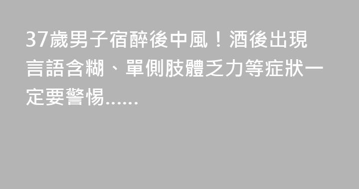 37歲男子宿醉後中風！酒後出現言語含糊、單側肢體乏力等症狀一定要警惕……