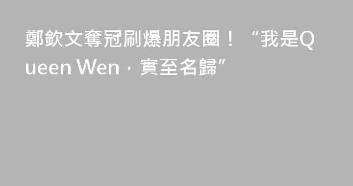 鄭欽文奪冠刷爆朋友圈！“我是Queen Wen，實至名歸”