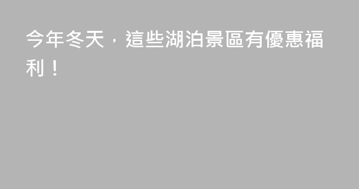 今年冬天，這些湖泊景區有優惠福利！