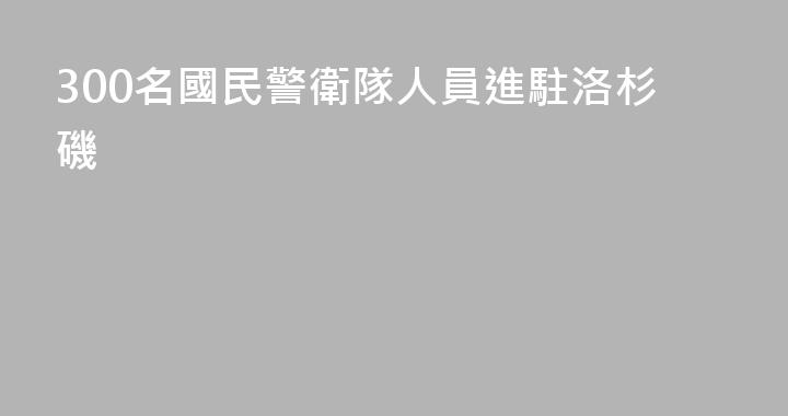 300名國民警衛隊人員進駐洛杉磯