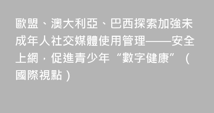 歐盟、澳大利亞、巴西探索加強未成年人社交媒體使用管理——安全上網，促進青少年“數字健康”（國際視點）