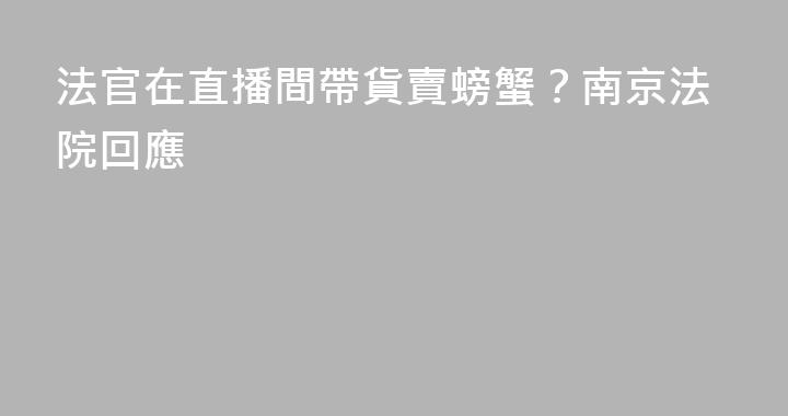 法官在直播間帶貨賣螃蟹?南京法院回應