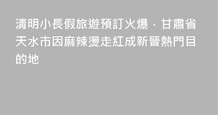 清明小長假旅遊預訂火爆，甘肅省天水市因麻辣燙走紅成新晉熱門目的地