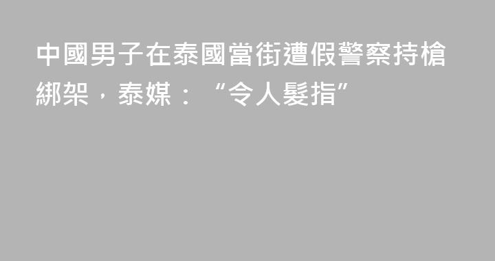 中國男子在泰國當街遭假警察持槍綁架，泰媒：“令人髮指”