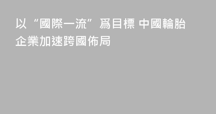 以“國際一流”爲目標 中國輪胎企業加速跨國佈局