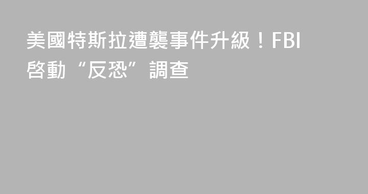 美國特斯拉遭襲事件升級！FBI啓動“反恐”調查