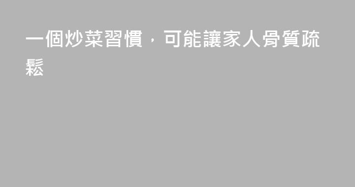 一個炒菜習慣，可能讓家人骨質疏鬆