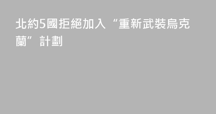 北約5國拒絕加入“重新武裝烏克蘭”計劃