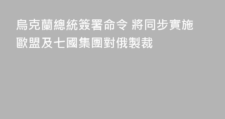 烏克蘭總統簽署命令 將同步實施歐盟及七國集團對俄製裁