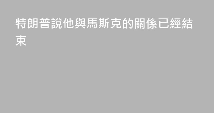 特朗普說他與馬斯克的關係已經結束