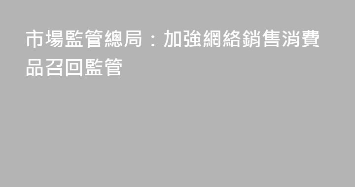 市場監管總局：加強網絡銷售消費品召回監管