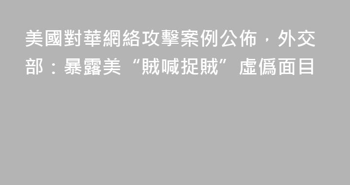 美國對華網絡攻擊案例公佈，外交部：暴露美“賊喊捉賊”虛僞面目