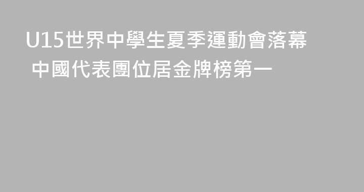 U15世界中學生夏季運動會落幕 中國代表團位居金牌榜第一