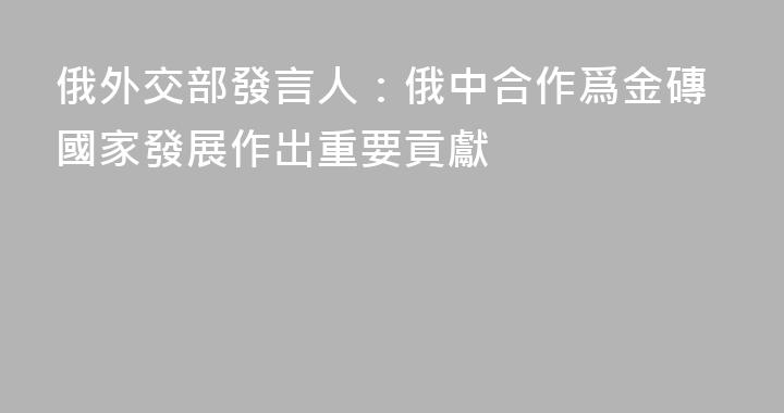 俄外交部發言人：俄中合作爲金磚國家發展作出重要貢獻