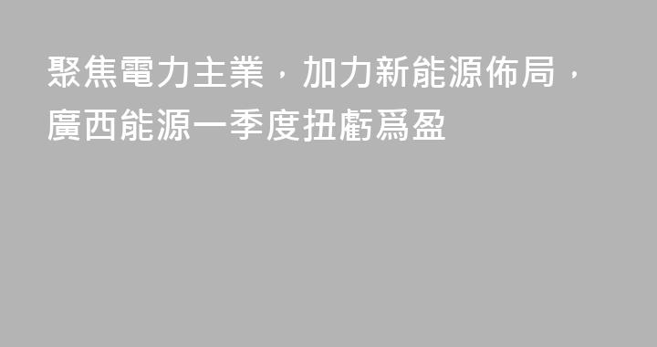 聚焦電力主業，加力新能源佈局，廣西能源一季度扭虧爲盈